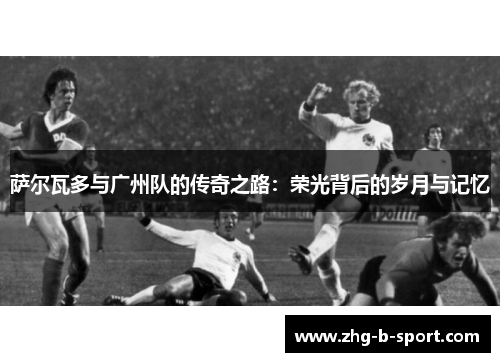 萨尔瓦多与广州队的传奇之路：荣光背后的岁月与记忆