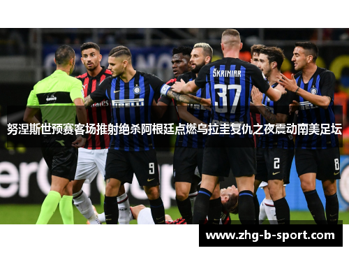 努涅斯世预赛客场推射绝杀阿根廷点燃乌拉圭复仇之夜震动南美足坛