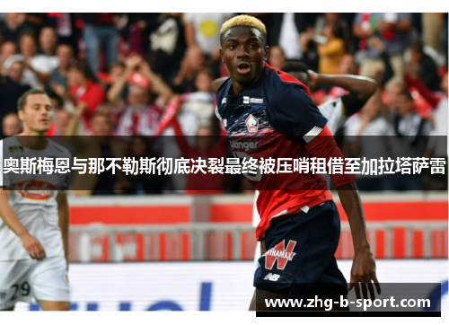 奥斯梅恩与那不勒斯彻底决裂最终被压哨租借至加拉塔萨雷 奥斯梅恩与那不勒斯彻底决裂最终被压哨租借至加拉塔萨雷