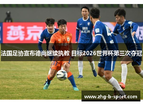 法国足协宣布德尚继续执教 目标2026世界杯第三次夺冠