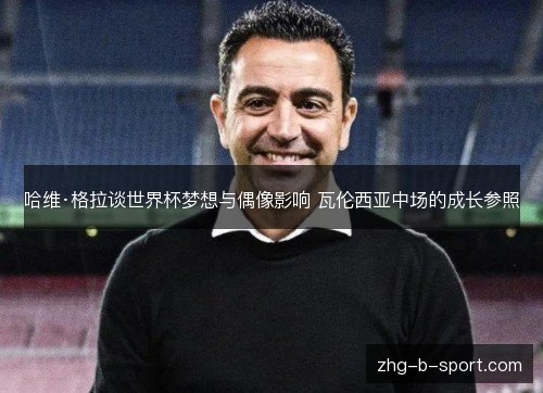 哈维·格拉谈世界杯梦想与偶像影响 瓦伦西亚中场的成长参照